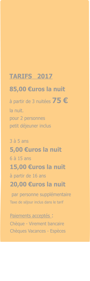 TARIFS   2017  85,00 €uros la nuit à partir de 3 nuitées 75 € la nuit. pour 2 personnes    petit déjeuner inclus  3 à 5 ans 5,00 €uros la nuit 6 à 15 ans 15,00 €uros la nuit  à partir de 16 ans 20,00 €uros la nuit   par personne supplémentaire  Taxe de séjour inclus dans le tarif  Paiements acceptés : Chèque - Virement bancaire Chèques Vacances - Espèces